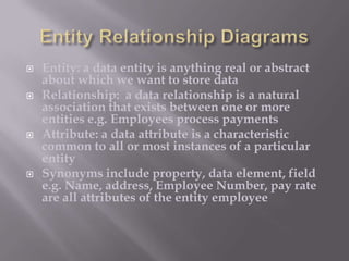 







Entity: a data entity is anything real or abstract
about which we want to store data
Relationship: a data relationship is a natural
association that exists between one or more
entities e.g. Employees process payments
Attribute: a data attribute is a characteristic
common to all or most instances of a particular
entity
Synonyms include property, data element, field
e.g. Name, address, Employee Number, pay rate
are all attributes of the entity employee

 