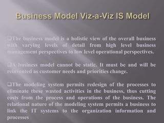 The business model is a holistic view of the overall business
with varying levels of detail from high level business
management perspectives to low level operational perspectives.
A business model cannot be static. It must be and will be
reinvented as customer needs and priorities change.
The modeling system permits redesign of the processes to
eliminate these wasted activities in the business, thus cutting
costs from the process and operations of the business. The
relational nature of the modeling system permits a business to
link the IT systems to the organization information and
processes

 