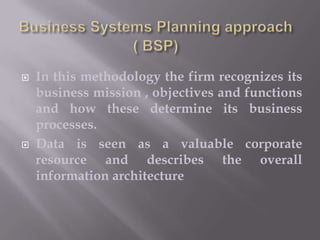 



In this methodology the firm recognizes its
business mission , objectives and functions
and how these determine its business
processes.
Data is seen as a valuable corporate
resource and describes the overall
information architecture

 