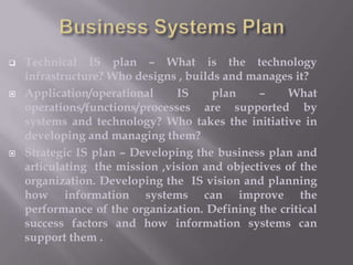 





Technical IS plan – What is the technology
infrastructure? Who designs , builds and manages it?
Application/operational
IS
plan
–
What
operations/functions/processes are supported by
systems and technology? Who takes the initiative in
developing and managing them?
Strategic IS plan – Developing the business plan and
articulating the mission ,vision and objectives of the
organization. Developing the IS vision and planning
how information systems can improve the
performance of the organization. Defining the critical
success factors and how information systems can
support them .

 