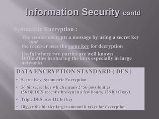Information Security contd
Symmetric Encryption :
The sender encrypts a message by using a secret key
and
the receiver uses the same key for decryption
Useful where two parties are well known
Difficulties in sharing the keys especially in large
networks

DATA ENCRYPTION STANDARD ( DES )
• Secret Key, Symmetric Encryption
• 56 bit secret key which means 2^56 possibilities
(56 Bit DES recently broken in a few hours, 128 bit Okay)
• Triple DES uses 112 bit key
• Bigger the bit size larger amount it takes for decryption

 