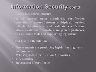 Information Security contd
Public Key Infrastructure
Set of agreed upon standards, certification
authorities, structure between multiple authorities,
methods to discover and validate certification
paths,operational protocols, management protocols,
inter operable tools and supporting legislature

PKI Issues : Regulation
• Governments are producing legislation to govern
e-commerce
• Who regulates Certification Authorities
• C A Liability
• Revocation of certificates

 
