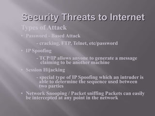 Security Threats to Internet
Types of Attack
• Password - Based Attack
- cracking, FTP, Telnet, etc/password
• IP Spoofing
- TCP/IP allows anyone to generate a message
claiming to be another machine
• Session Hijacking
- special type of IP Spoofing which an intruder is
able to determine the sequence used between
two parties
• Network Snooping / Packet sniffing Packets can easily
be intercepted at any point in the network

 