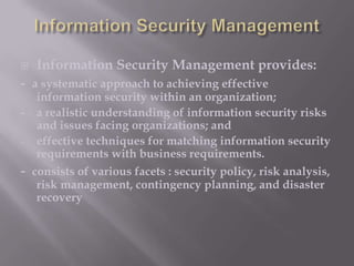 

Information Security Management provides:

- a systematic approach to achieving effective

information security within an organization;
- a realistic understanding of information security risks
and issues facing organizations; and
effective techniques for matching information security
requirements with business requirements.
- consists of various facets : security policy, risk analysis,
risk management, contingency planning, and disaster
recovery

 