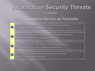 Information Security Threats
contd
Threats to Servers on Networks
Hackers have potential access to large systems
with prospects of security holes
Hackers use popular UNIX programs to discover
account names and guess passwords
Hackers can use electronic eavesdropping to
trap user and un-encrypted passwords
Hackers can spoof or configure a system to
mimic some other system

 