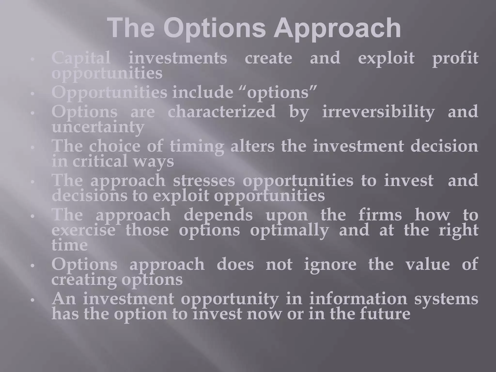 The Options Approach
•
•
•
•
•

•

•

•

Capital investments create and exploit profit
opportunities
Opportunities include “options”
Options are characterized by irreversibility and
uncertainty
The choice of timing alters the investment decision
in critical ways
The approach stresses opportunities to invest and
decisions to exploit opportunities
The approach depends upon the firms how to
exercise those options optimally and at the right
time
Options approach does not ignore the value of
creating options
An investment opportunity in information systems
has the option to invest now or in the future

 