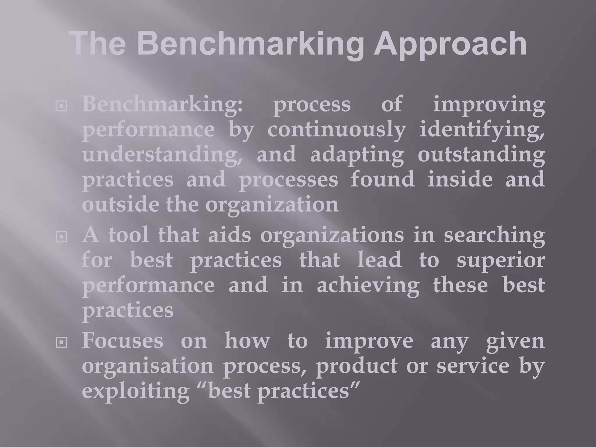 The Benchmarking Approach






Benchmarking: process of improving
performance by continuously identifying,
understanding, and adapting outstanding
practices and processes found inside and
outside the organization
A tool that aids organizations in searching
for best practices that lead to superior
performance and in achieving these best
practices
Focuses on how to improve any given
organisation process, product or service by
exploiting “best practices”

 
