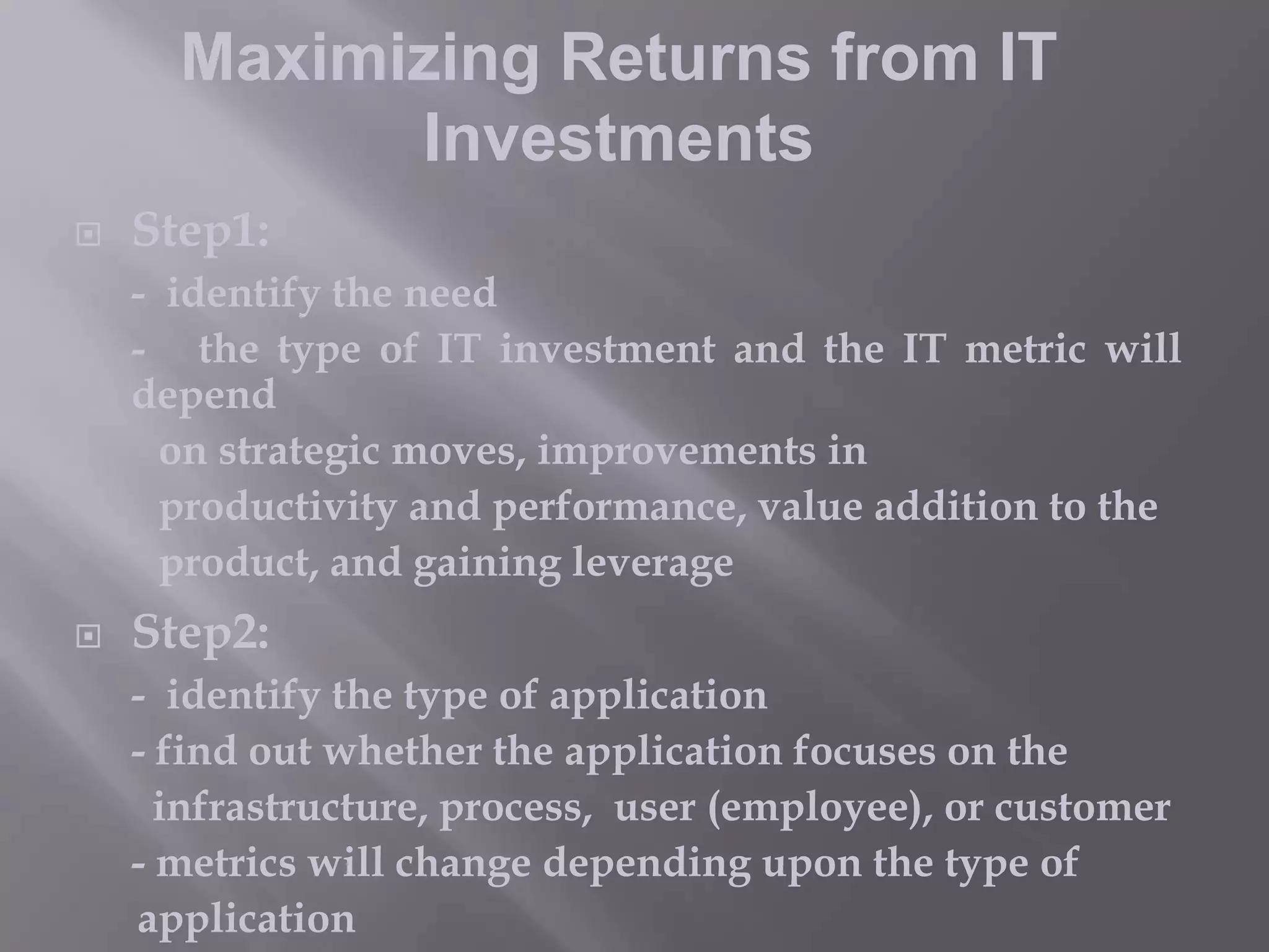 Maximizing Returns from IT
Investments


Step1:
- identify the need
- the type of IT investment and the IT metric will
depend
on strategic moves, improvements in
productivity and performance, value addition to the
product, and gaining leverage



Step2:
- identify the type of application
- find out whether the application focuses on the
infrastructure, process, user (employee), or customer
- metrics will change depending upon the type of
application

 
