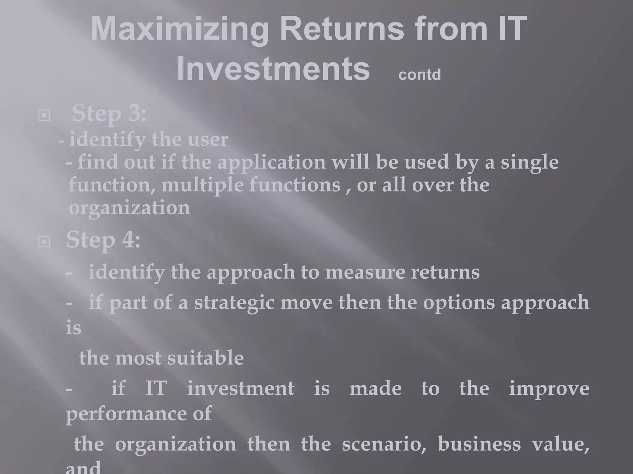 Maximizing Returns from IT
Investments contd


Step 3:

- identify the user

- find out if the application will be used by a single
function, multiple functions , or all over the
organization



Step 4:
- identify the approach to measure returns
- if part of a strategic move then the options approach
is
the most suitable
if IT investment is made to the improve
performance of
the organization then the scenario, business value,

 