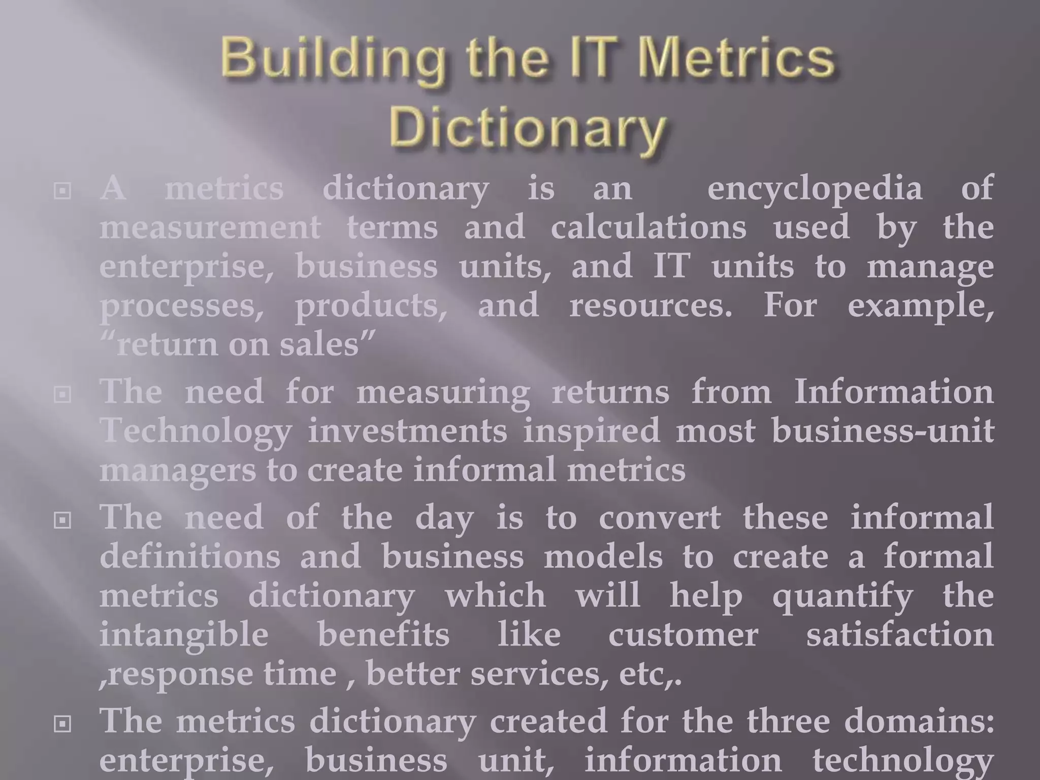 







A metrics dictionary is an
encyclopedia of
measurement terms and calculations used by the
enterprise, business units, and IT units to manage
processes, products, and resources. For example,
“return on sales”
The need for measuring returns from Information
Technology investments inspired most business-unit
managers to create informal metrics
The need of the day is to convert these informal
definitions and business models to create a formal
metrics dictionary which will help quantify the
intangible benefits like customer satisfaction
,response time , better services, etc,.
The metrics dictionary created for the three domains:
enterprise, business unit, information technology

 