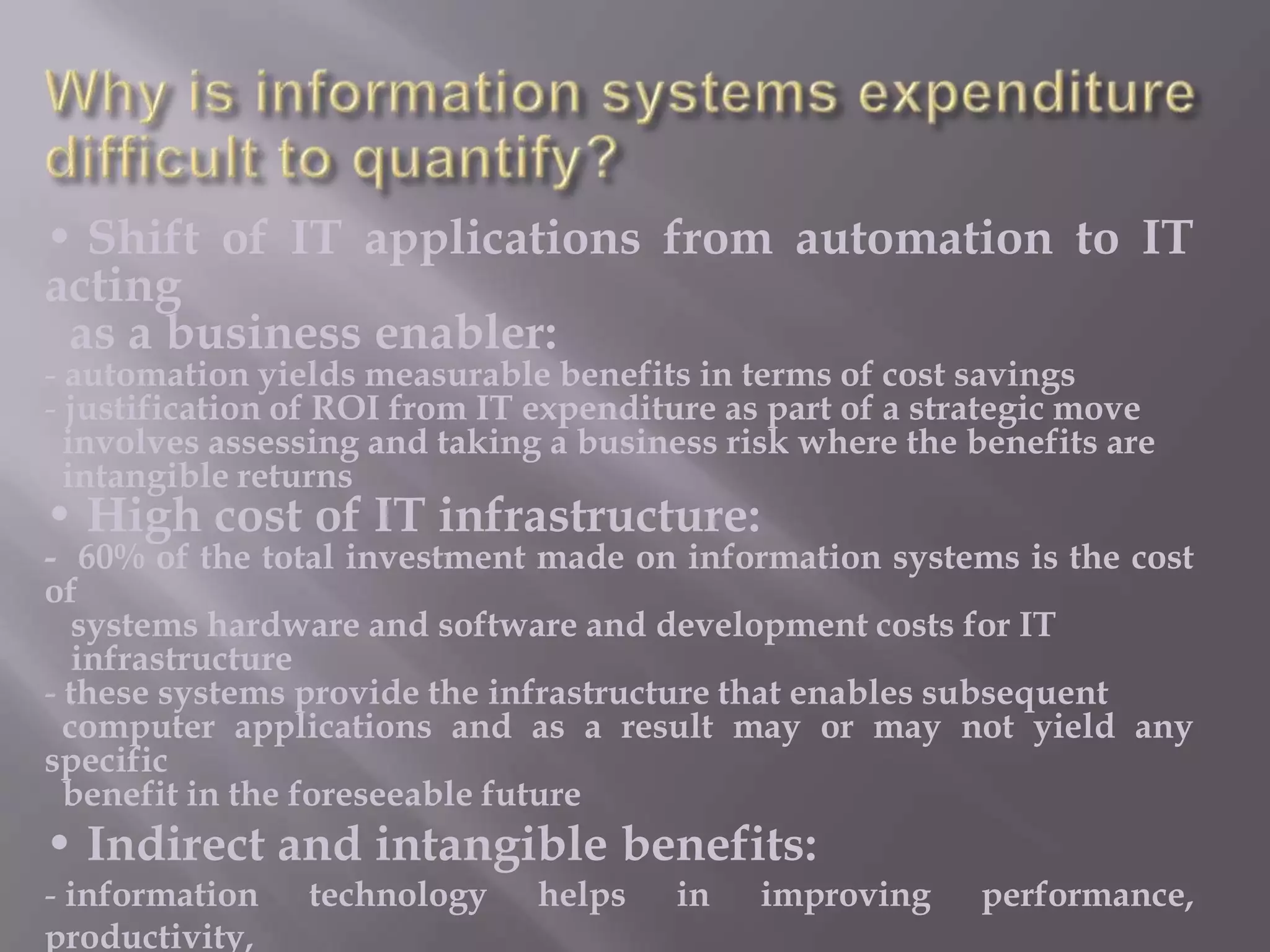 • Shift of IT applications from automation to IT
acting
as a business enabler:
- automation yields measurable benefits in terms of cost savings
- justification of ROI from IT expenditure as part of a strategic move
involves assessing and taking a business risk where the benefits are
intangible returns

• High cost of IT infrastructure:

- 60% of the total investment made on information systems is the cost
of
systems hardware and software and development costs for IT
infrastructure
- these systems provide the infrastructure that enables subsequent
computer applications and as a result may or may not yield any
specific
benefit in the foreseeable future

• Indirect and intangible benefits:
- information
productivity,

technology

helps

in

improving

performance,

 