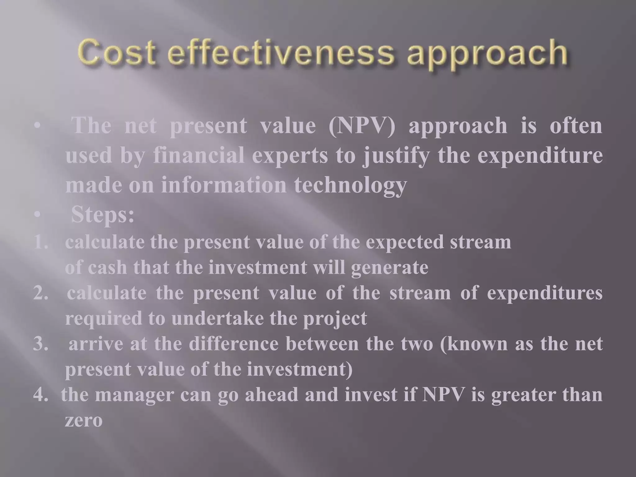 •

The net present value (NPV) approach is often
used by financial experts to justify the expenditure
made on information technology
• Steps:
1. calculate the present value of the expected stream
of cash that the investment will generate
2. calculate the present value of the stream of expenditures
required to undertake the project
3. arrive at the difference between the two (known as the net
present value of the investment)
4. the manager can go ahead and invest if NPV is greater than
zero

 