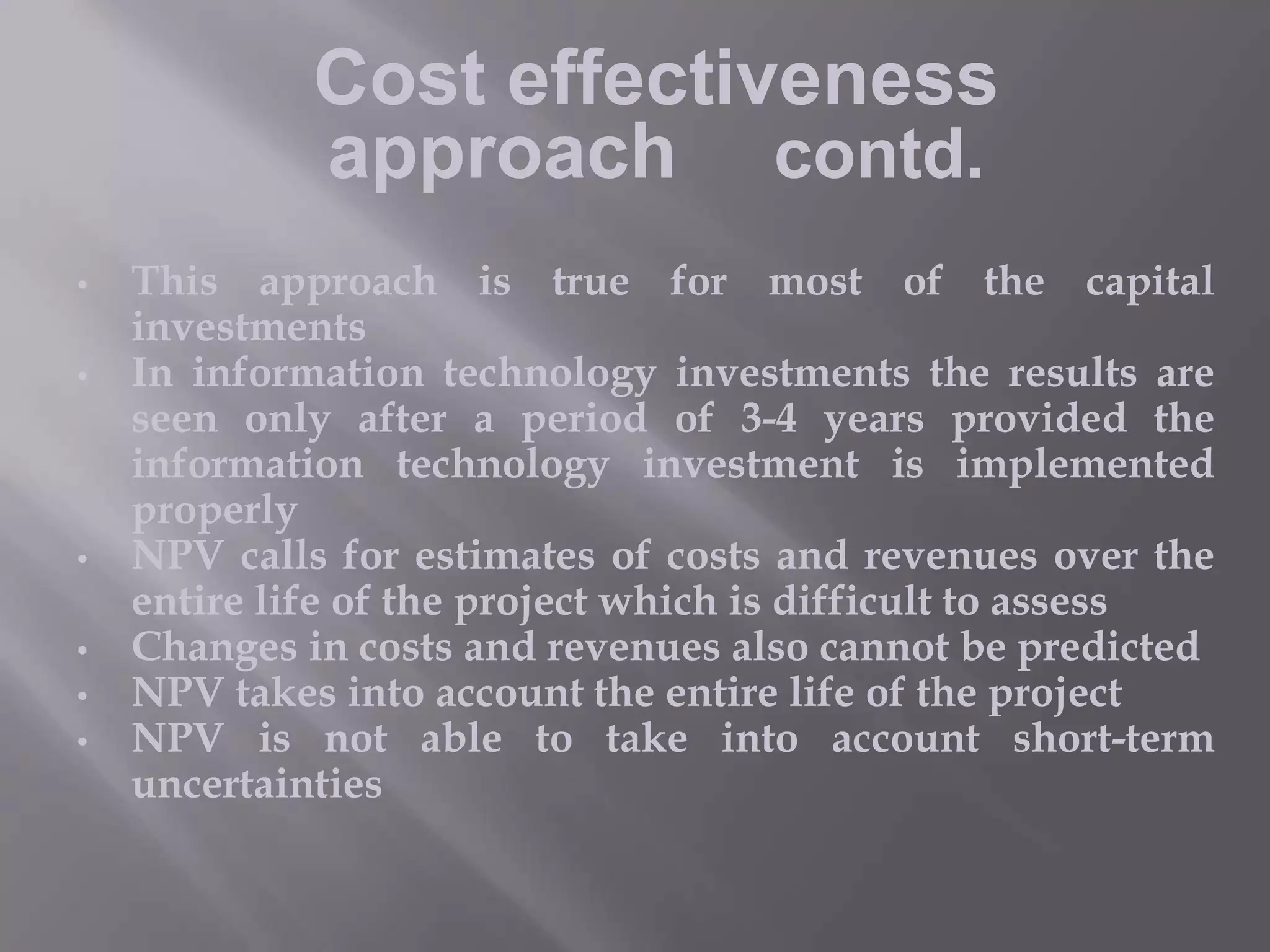 Cost effectiveness
approach contd.
•
•

•
•
•
•

This approach is true for most of the capital
investments
In information technology investments the results are
seen only after a period of 3-4 years provided the
information technology investment is implemented
properly
NPV calls for estimates of costs and revenues over the
entire life of the project which is difficult to assess
Changes in costs and revenues also cannot be predicted
NPV takes into account the entire life of the project
NPV is not able to take into account short-term
uncertainties

 