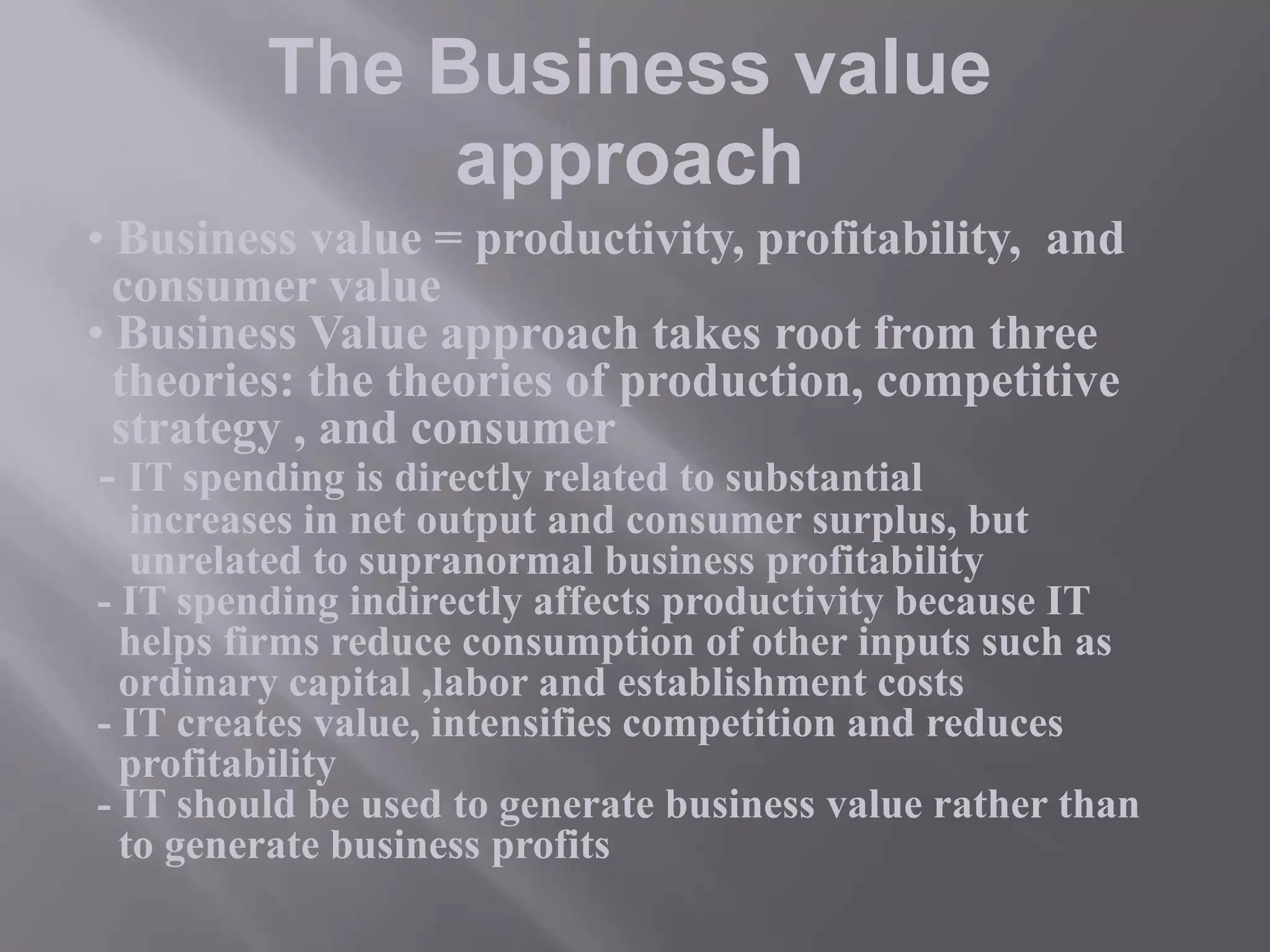 The Business value
approach
• Business value = productivity, profitability, and
consumer value
• Business Value approach takes root from three
theories: the theories of production, competitive
strategy , and consumer
- IT spending is directly related to substantial
increases in net output and consumer surplus, but
unrelated to supranormal business profitability
- IT spending indirectly affects productivity because IT
helps firms reduce consumption of other inputs such as
ordinary capital ,labor and establishment costs
- IT creates value, intensifies competition and reduces
profitability
- IT should be used to generate business value rather than
to generate business profits

 