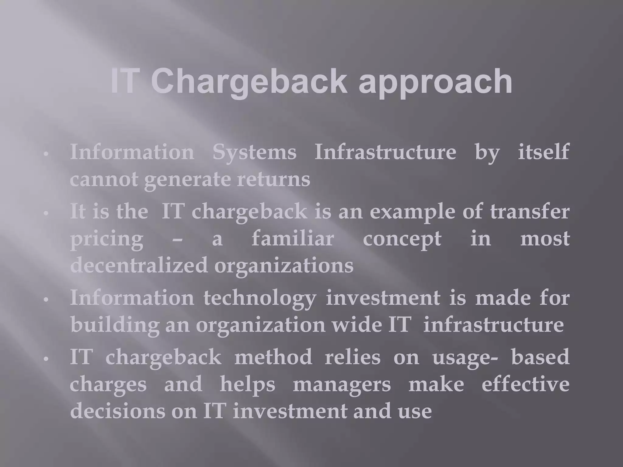 IT Chargeback approach
•

•

•

•

Information Systems Infrastructure by itself
cannot generate returns
It is the IT chargeback is an example of transfer
pricing – a familiar concept in most
decentralized organizations
Information technology investment is made for
building an organization wide IT infrastructure
IT chargeback method relies on usage- based
charges and helps managers make effective
decisions on IT investment and use

 