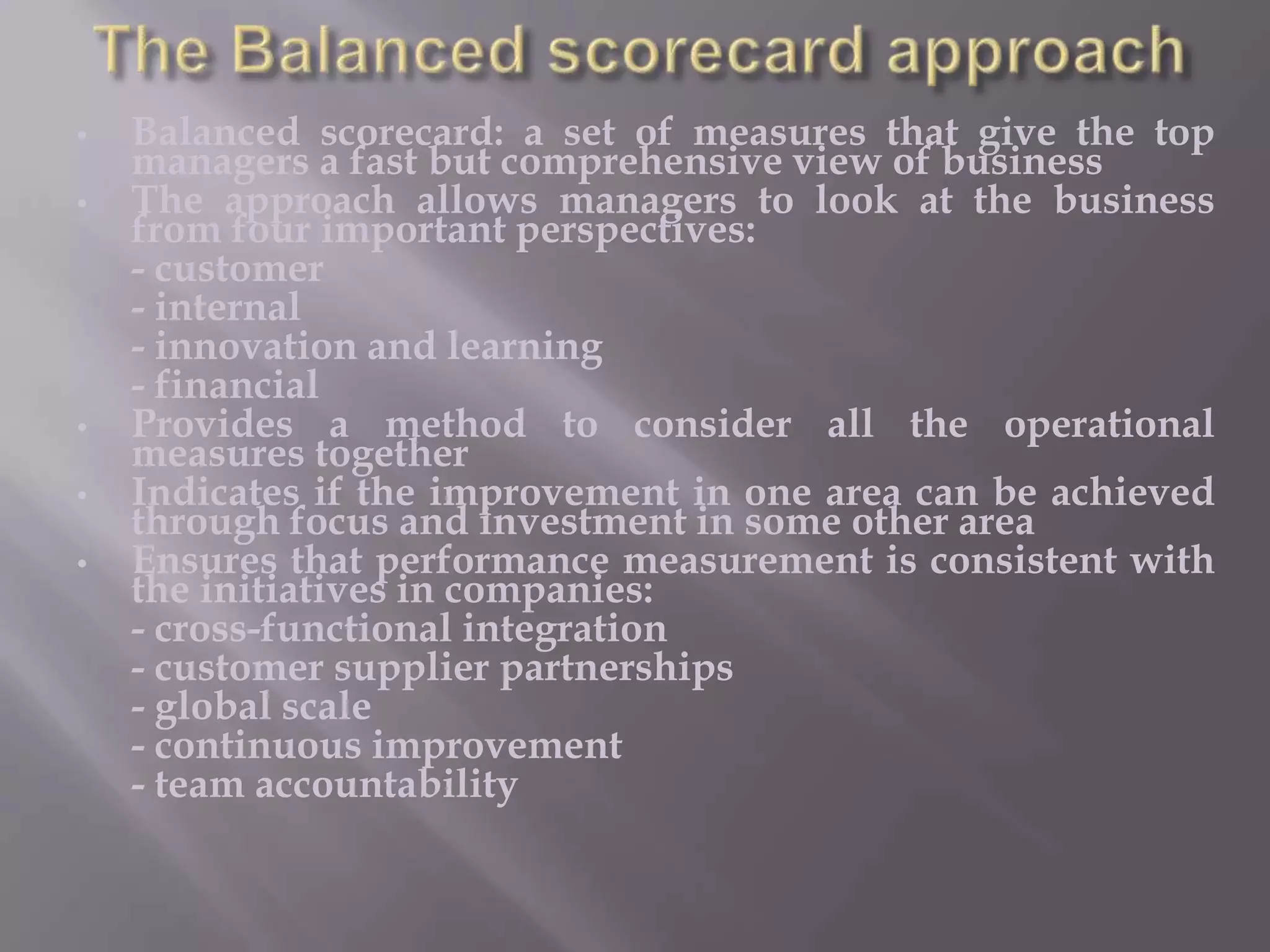 •
•

•
•
•

Balanced scorecard: a set of measures that give the top
managers a fast but comprehensive view of business
The approach allows managers to look at the business
from four important perspectives:
- customer
- internal
- innovation and learning
- financial
Provides a method to consider all the operational
measures together
Indicates if the improvement in one area can be achieved
through focus and investment in some other area
Ensures that performance measurement is consistent with
the initiatives in companies:
- cross-functional integration
- customer supplier partnerships
- global scale
- continuous improvement
- team accountability

 
