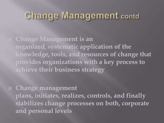 



Change Management is an
organized, systematic application of the
knowledge, tools, and resources of change that
provides organizations with a key process to
achieve their business strategy
Change management
plans, initiates, realizes, controls, and finally
stabilizes change processes on both, corporate
and personal levels

 