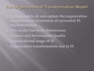 







Earlier models do not capture the organization
transformation dimension of successful IS
implementation
This model has three dimensions:
Systems and Information Quality
Organizational usage of IS
Organization transformation due to IS

 