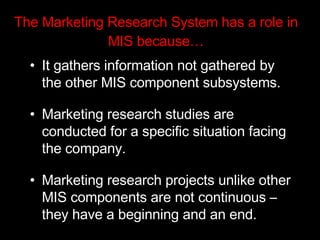 The Marketing Research System has a role in MIS because… It gathers information not gathered by the other MIS component subsystems. Marketing research studies are conducted for a specific situation facing the company.  Marketing research projects unlike other MIS components are not continuous – they have a beginning and an end. 