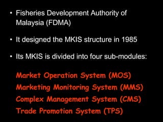 Fisheries Development Authority of Malaysia (FDMA) It designed the MKIS structure in 1985 Its MKIS is divided into four sub-modules: Market Operation System (MOS) Marketing Monitoring System (MMS) Complex Management System (CMS) Trade Promotion System (TPS) 
