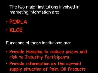 The two major institutions involved in marketing information are: PORLA KLCE Functions of these institutions are: Provide Hedging to reduce prices and risk to Industry Participants. Provide information on the current supply situation of Palm Oil Products 