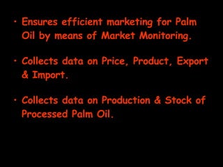 Ensures efficient marketing for Palm Oil by means of Market Monitoring. Collects data on Price, Product, Export & Import. Collects data on Production & Stock of Processed Palm Oil. 