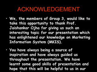 ACKNOWLEDGEMENT We, the members of Group 3, would like to take this opportunity to thank Prof. Jaishankar Ojha for giving us such an interesting topic for our presentation which has enlightened our knowledge on Marketing Information System (MKIS). You have always being a source of inspiration and have always guided us throughout the presentation. We have learnt some good skills of presentation and hope that this will be helpful to us in our near future.  Thank you sir for all your support provided to us.  