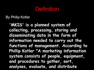 Definition By Philip Kotler 'MKIS' is a planned system of collecting, processing, storing and disseminating data in the form of information needed to carry out the functions of management. According to Phillip Kotler "A marketing information system consists of people, equipment, and procedures to gather, sort, analyses, evaluate, and distribute needed, timely, and accurate information to marketing decision makers."   