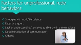 Factors for unprofessional, rude
behaviors:
 Struggles with work/life balance
 External triggers
 Lack of understanding/sensitivity to diversity in the workplace
 Depersonalization of communication
 Others?
 