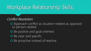 Workplace Relationship Skills:
Conflict Resolution:
 Approach conflict as situation-related as opposed
to person-related
 Be positive and goal oriented
 Be clear and specific
 Be proactive instead of reactive
 