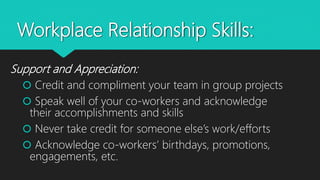 Workplace Relationship Skills:
Support and Appreciation:
 Credit and compliment your team in group projects
 Speak well of your co-workers and acknowledge
their accomplishments and skills
 Never take credit for someone else’s work/efforts
 Acknowledge co-workers’ birthdays, promotions,
engagements, etc.
 