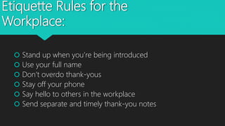 Etiquette Rules for the
Workplace:
 Stand up when you’re being introduced
 Use your full name
 Don’t overdo thank-yous
 Stay off your phone
 Say hello to others in the workplace
 Send separate and timely thank-you notes
 