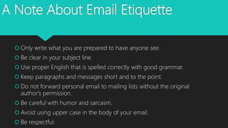 A Note About Email Etiquette
 Only write what you are prepared to have anyone see.
 Be clear in your subject line.
 Use proper English that is spelled correctly with good grammar.
 Keep paragraphs and messages short and to the point.
 Do not forward personal email to mailing lists without the original
author's permission.
 Be careful with humor and sarcasm.
 Avoid using upper case in the body of your email.
 Be respectful.
 