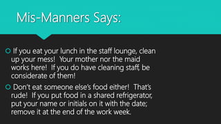 Mis-Manners Says:
 If you eat your lunch in the staff lounge, clean
up your mess! Your mother nor the maid
works here! If you do have cleaning staff, be
considerate of them!
 Don’t eat someone else’s food either! That’s
rude! If you put food in a shared refrigerator,
put your name or initials on it with the date;
remove it at the end of the work week.
 