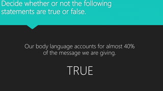 Decide whether or not the following
statements are true or false.
Our body language accounts for almost 40%
of the message we are giving.
TRUE
 