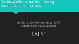 Decide whether or not the following
statements are true or false.
It’s OK to talk with your mouth full if
someone asks you a question.
FALSE
 