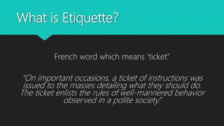 What is Etiquette?
French word which means ‘ticket”
“On important occasions, a ticket of instructions was
issued to the masses detailing what they should do.
The ticket enlists the rules of well-mannered behavior
observed in a polite society.”
 
