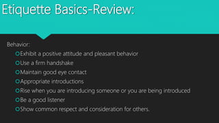 Etiquette Basics-Review:
Behavior:
Exhibit a positive attitude and pleasant behavior
Use a firm handshake
Maintain good eye contact
Appropriate introductions
Rise when you are introducing someone or you are being introduced
Be a good listener
Show common respect and consideration for others.
 