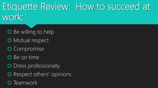 Etiquette Review: How to succeed at
work:
 Be willing to help
 Mutual respect
 Compromise
 Be on time
 Dress professionally
 Respect others’ opinions
 Teamwork
 