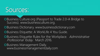 Sources:
Business Culture.org (Passport to Trade 2.0-A Bridge to
Success). www.businessculture.org.
Business Dictionary. www.businessdictionary.com
Business Etiquette: A WorkLife 4 You Guide.
Business Etiquette Rules for the Workplace. Administrative
Professional Today. March 2016.
Business Management Daily.
www.businessmanagementdaily.com
 