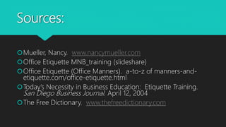 Sources:
Mueller, Nancy. www.nancymueller.com
Office Etiquette MNB_training (slideshare)
Office Etiquette (Office Manners). a-to-z of manners-and-
etiquette.com/office-etiquette.html
Today’s Necessity in Business Education: Etiquette Training.
San Diego Business Journal. April 12, 2004
The Free Dictionary. www.thefreedictionary.com
 