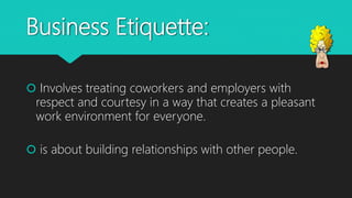 Business Etiquette:
 Involves treating coworkers and employers with
respect and courtesy in a way that creates a pleasant
work environment for everyone.
 is about building relationships with other people.
 
