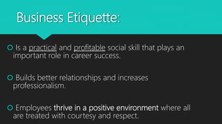 Business Etiquette:
 Is a practical and profitable social skill that plays an
important role in career success.
 Builds better relationships and increases
professionalism.
 Employees thrive in a positive environment where all
are treated with courtesy and respect.
 
