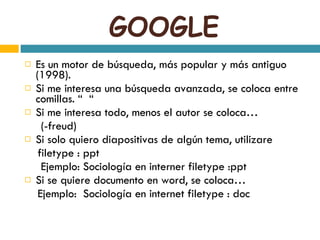 GOOGLE Es un motor de búsqueda, más popular y más antiguo (1998). Si me interesa una búsqueda avanzada, se coloca entre comillas. “  “ Si me interesa todo, menos el autor se coloca…  (-freud) Si solo quiero diapositivas de algún tema, utilizare  filetype : ppt  Ejemplo: Sociología en interner filetype :ppt Si se quiere documento en word, se coloca… Ejemplo:  Sociología en internet filetype : doc 