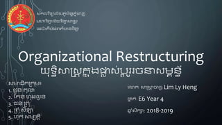 សមាជិកក្ក ុម៖
1. ជួន តុលា
2. កកន ហុងលូ ន
3. ជន ក្្ ុុំ
4. ក្្ ុុំ​សីឡា
5. ហុក សមបតតិ
Organizational Restructuring
យុទ្ធិសាស្រសត កន ុងផ្លា ស់ប្ត ូររចនាសមពនធ័
សកលវ ិទ្ាល័័យភូមិនទភនុំព្ញ
មហាវ ិទ្ាល័យវ ិទ្ាសាស្រសត
ពេប៉ា តឺម៉ាង់្ត៌មានវ ិទ្ា
ពលាក សាស្រសាត ចារយ: Lim Ly Heng
ថ្នន ក់ E6 Year 4
ឆ្ន ុំសិកា: 2018-2019
 