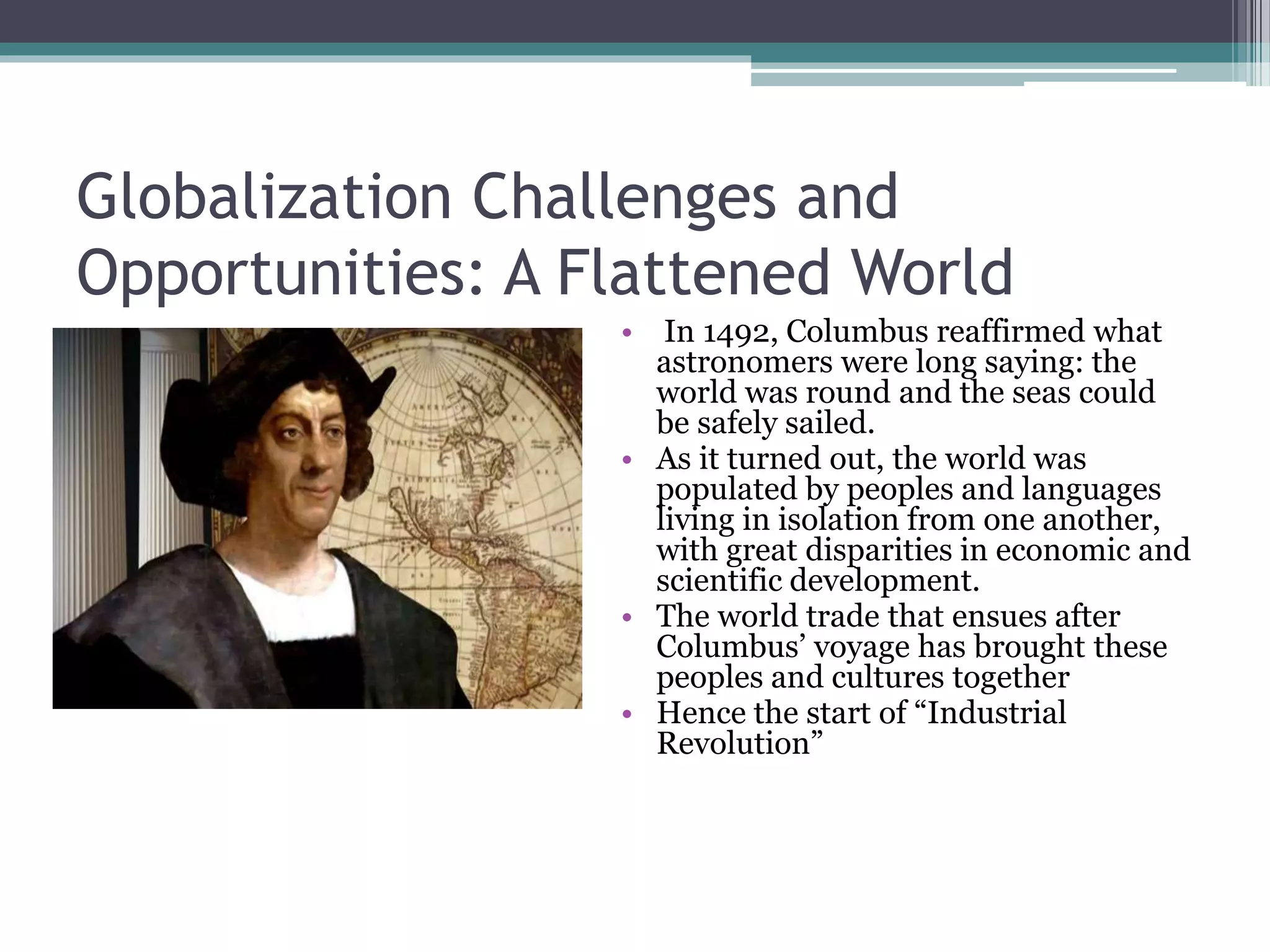 Globalization Challenges and
Opportunities: A Flattened World
• In 1492, Columbus reaffirmed what
astronomers were long saying: the
world was round and the seas could
be safely sailed.
• As it turned out, the world was
populated by peoples and languages
living in isolation from one another,
with great disparities in economic and
scientific development.
• The world trade that ensues after
Columbus’ voyage has brought these
peoples and cultures together
• Hence the start of “Industrial
Revolution”
 