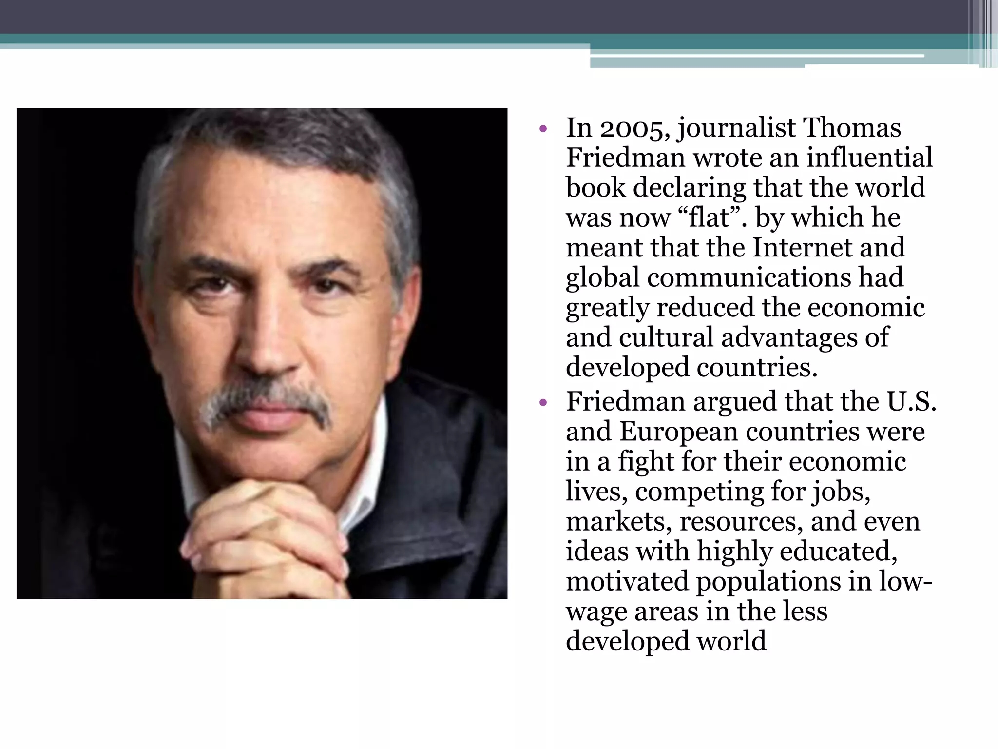 • In 2005, journalist Thomas
Friedman wrote an influential
book declaring that the world
was now “flat”. by which he
meant that the Internet and
global communications had
greatly reduced the economic
and cultural advantages of
developed countries.
• Friedman argued that the U.S.
and European countries were
in a fight for their economic
lives, competing for jobs,
markets, resources, and even
ideas with highly educated,
motivated populations in low-
wage areas in the less
developed world
 