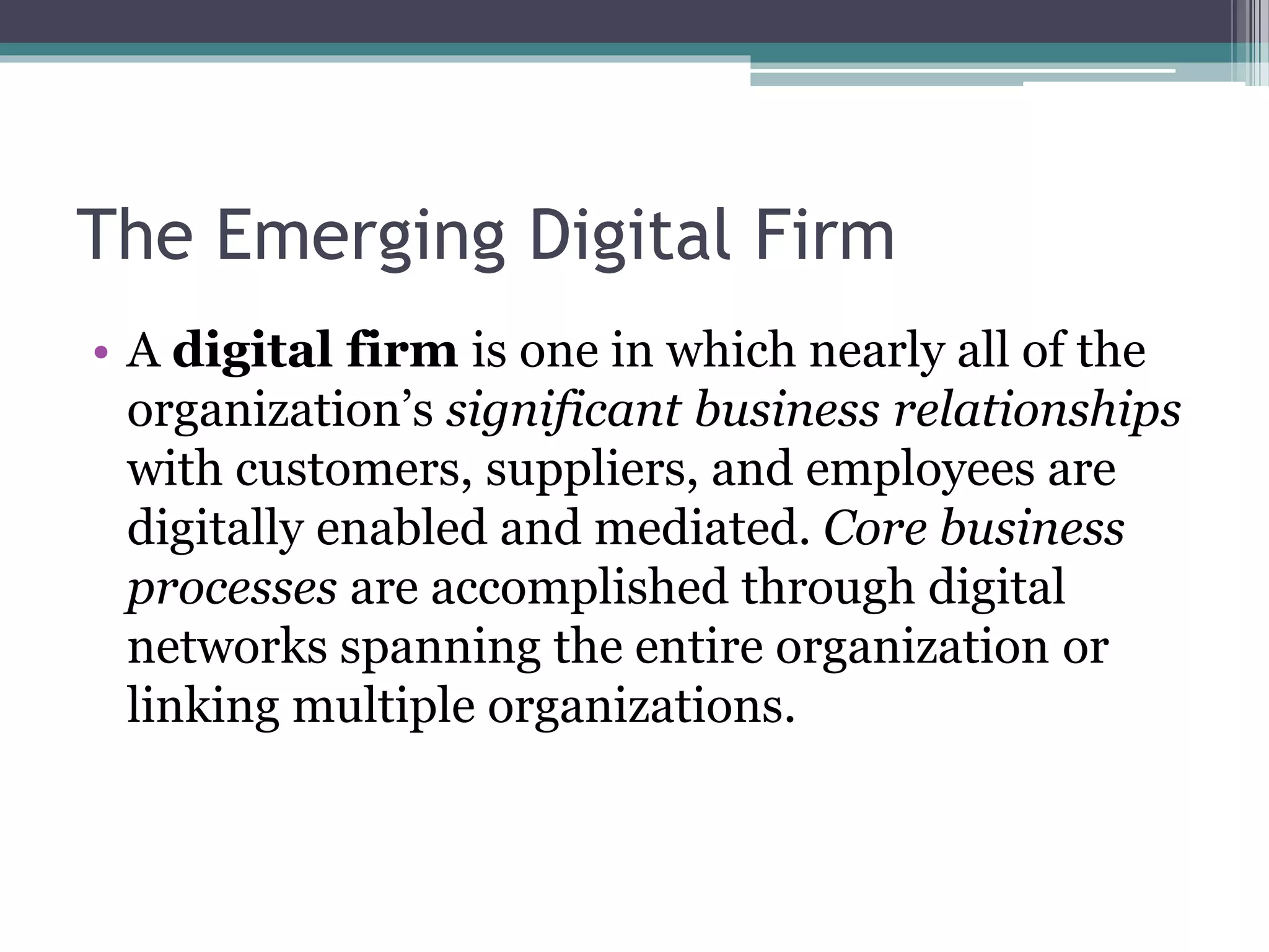 The Emerging Digital Firm
• A digital firm is one in which nearly all of the
organization’s significant business relationships
with customers, suppliers, and employees are
digitally enabled and mediated. Core business
processes are accomplished through digital
networks spanning the entire organization or
linking multiple organizations.
 