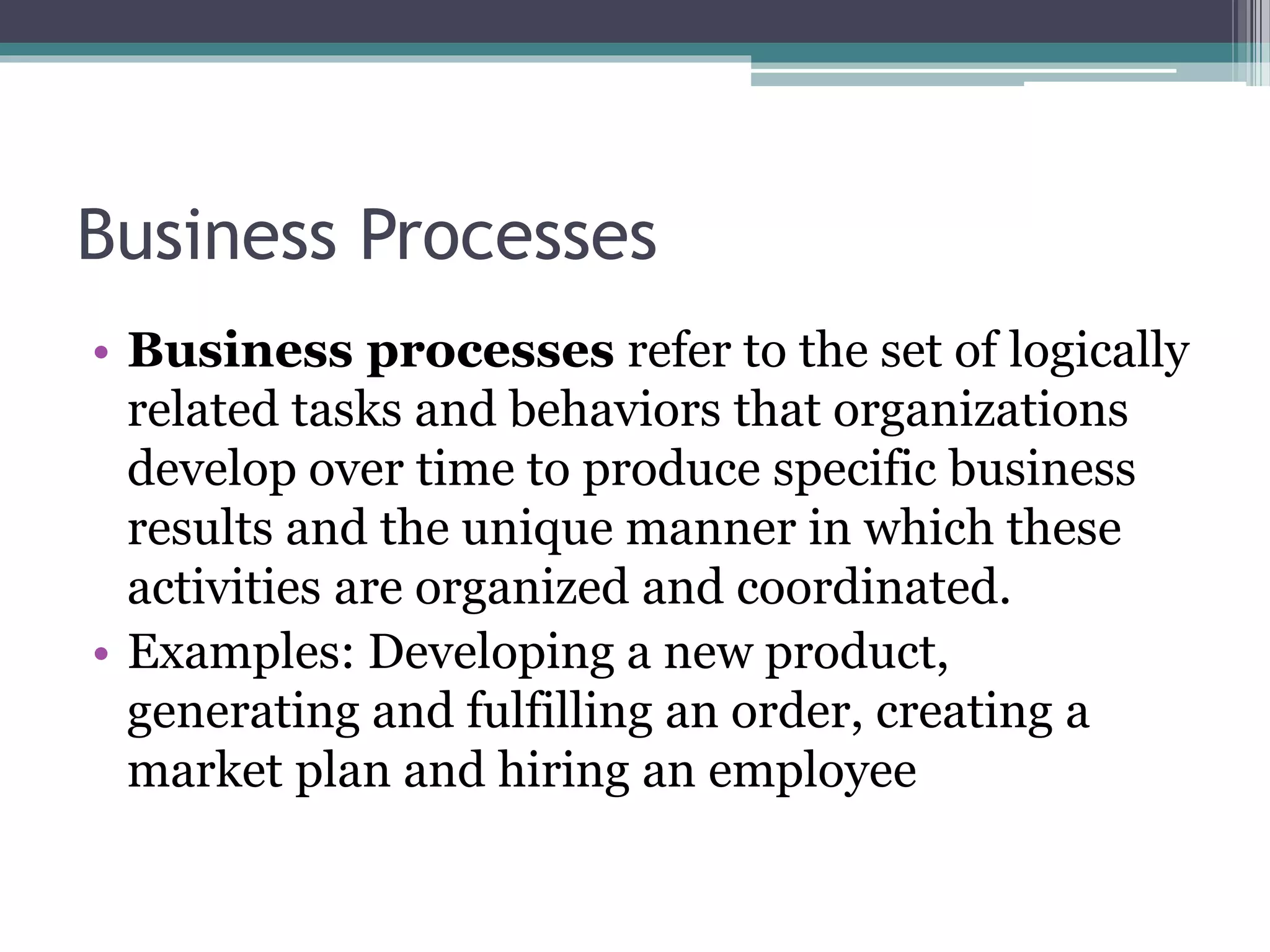 Business Processes
• Business processes refer to the set of logically
related tasks and behaviors that organizations
develop over time to produce specific business
results and the unique manner in which these
activities are organized and coordinated.
• Examples: Developing a new product,
generating and fulfilling an order, creating a
market plan and hiring an employee
 