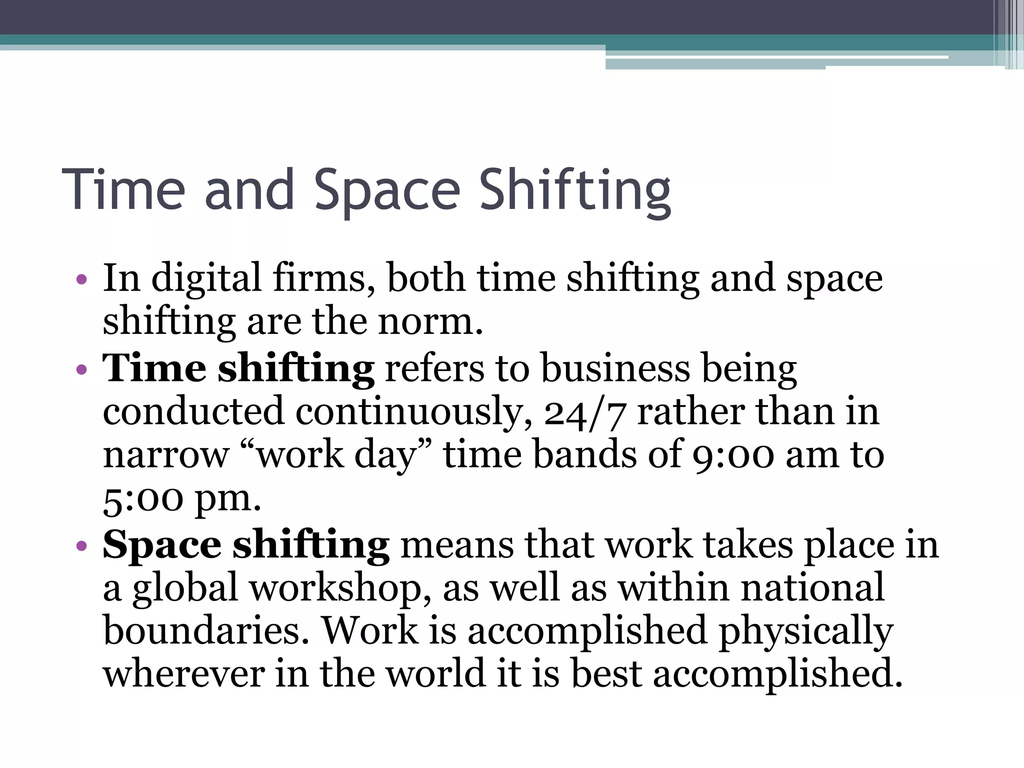 Time and Space Shifting
• In digital firms, both time shifting and space
shifting are the norm.
• Time shifting refers to business being
conducted continuously, 24/7 rather than in
narrow “work day” time bands of 9:00 am to
5:00 pm.
• Space shifting means that work takes place in
a global workshop, as well as within national
boundaries. Work is accomplished physically
wherever in the world it is best accomplished.
 